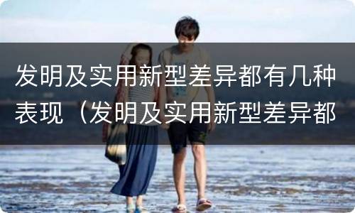发明及实用新型差异都有几种表现（发明及实用新型差异都有几种表现方法）
