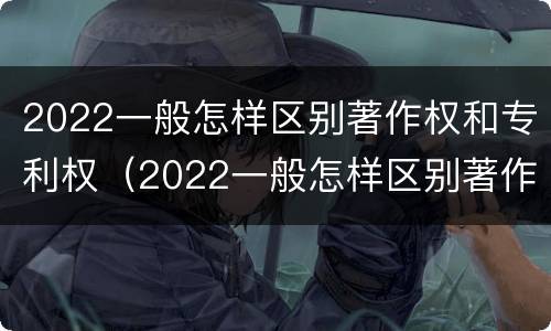 2022一般怎样区别著作权和专利权（2022一般怎样区别著作权和专利权呢）