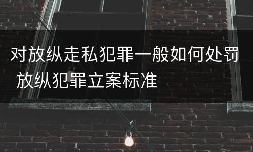对放纵走私犯罪一般如何处罚 放纵犯罪立案标准