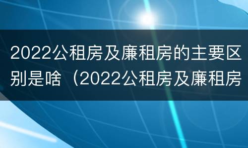 2022公租房及廉租房的主要区别是啥（2022公租房及廉租房的主要区别是啥呢）
