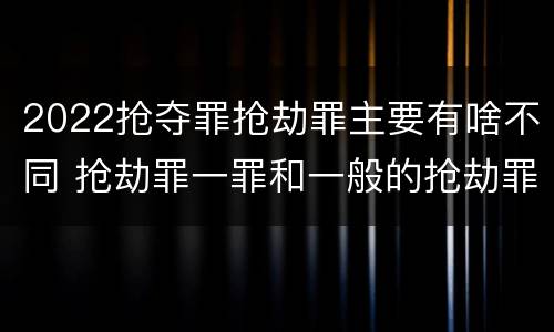 2022抢夺罪抢劫罪主要有啥不同 抢劫罪一罪和一般的抢劫罪
