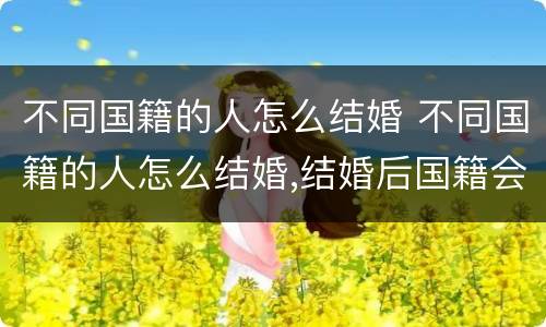 不同国籍的人怎么结婚 不同国籍的人怎么结婚,结婚后国籍会发生变化吗