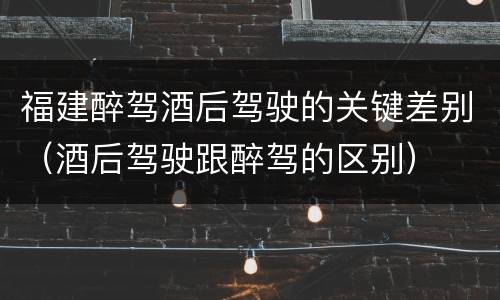 福建醉驾酒后驾驶的关键差别（酒后驾驶跟醉驾的区别）