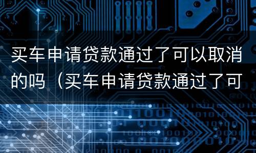 买车申请贷款通过了可以取消的吗（买车申请贷款通过了可以取消的吗怎么办）