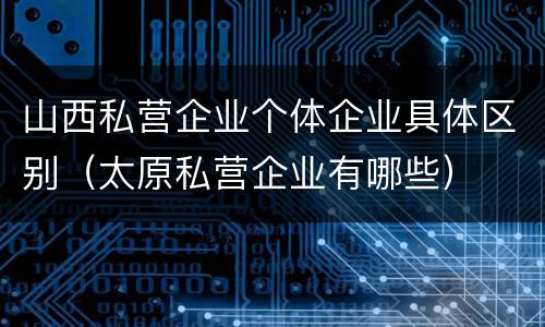 山西私营企业个体企业具体区别（太原私营企业有哪些）