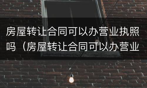 房屋转让合同可以办营业执照吗（房屋转让合同可以办营业执照吗）