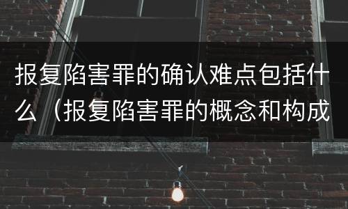 报复陷害罪的确认难点包括什么（报复陷害罪的概念和构成特征）