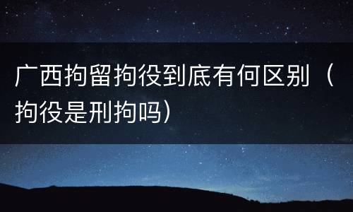广西拘留拘役到底有何区别（拘役是刑拘吗）