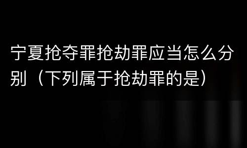 宁夏抢夺罪抢劫罪应当怎么分别（下列属于抢劫罪的是）