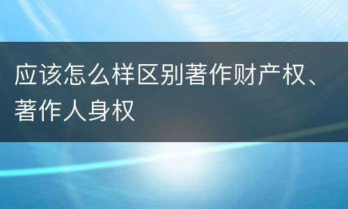 应该怎么样区别著作财产权、著作人身权