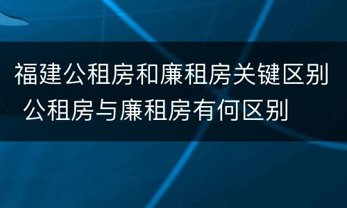 福建公租房和廉租房关键区别 公租房与廉租房有何区别