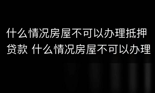 什么情况房屋不可以办理抵押贷款 什么情况房屋不可以办理抵押贷款业务