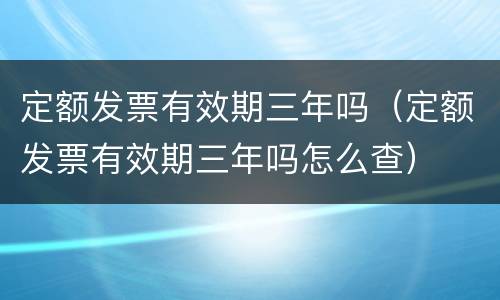 定额发票有效期三年吗（定额发票有效期三年吗怎么查）