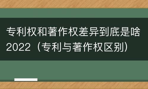 专利权和著作权差异到底是啥2022（专利与著作权区别）