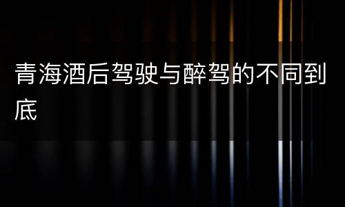 青海酒后驾驶与醉驾的不同到底