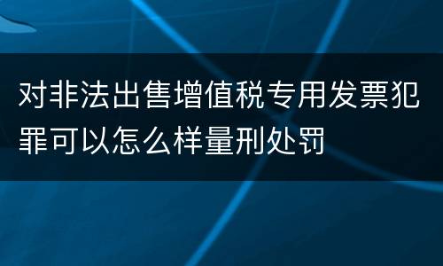 对非法出售增值税专用发票犯罪可以怎么样量刑处罚