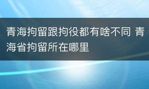 青海拘留跟拘役都有啥不同 青海省拘留所在哪里