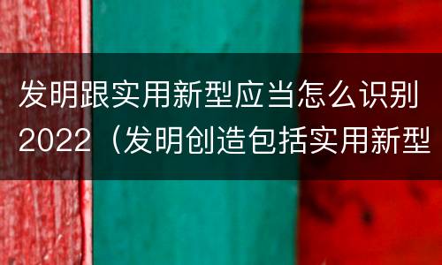 发明跟实用新型应当怎么识别2022（发明创造包括实用新型吗）