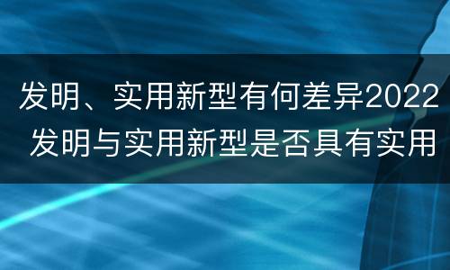 发明、实用新型有何差异2022 发明与实用新型是否具有实用性