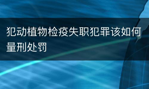 犯动植物检疫失职犯罪该如何量刑处罚