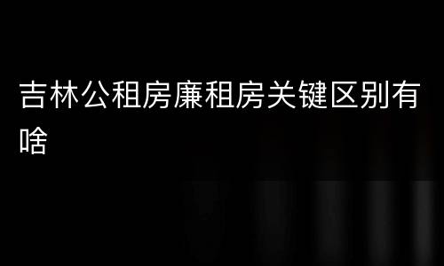 吉林公租房廉租房关键区别有啥