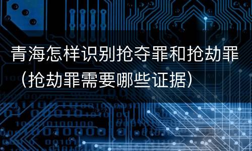 青海怎样识别抢夺罪和抢劫罪（抢劫罪需要哪些证据）