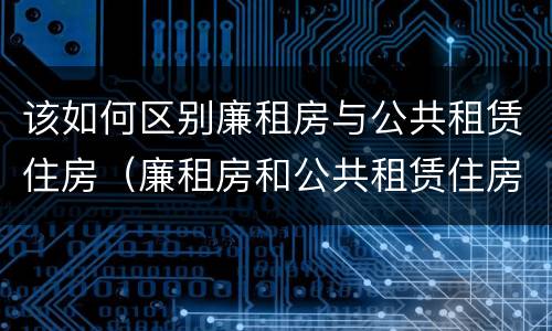 该如何区别廉租房与公共租赁住房（廉租房和公共租赁住房的区别）