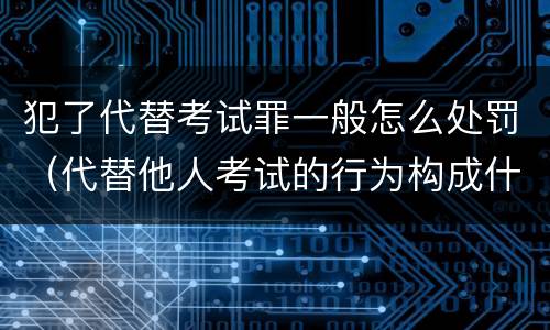 犯了代替考试罪一般怎么处罚（代替他人考试的行为构成什么罪）