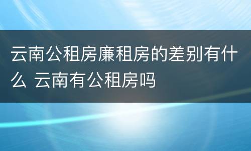 云南公租房廉租房的差别有什么 云南有公租房吗