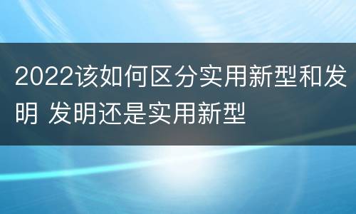 2022该如何区分实用新型和发明 发明还是实用新型