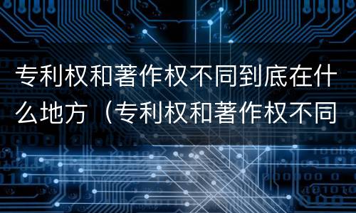 专利权和著作权不同到底在什么地方（专利权和著作权不同到底在什么地方可以查）