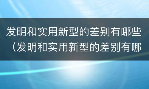 发明和实用新型的差别有哪些（发明和实用新型的差别有哪些方面）
