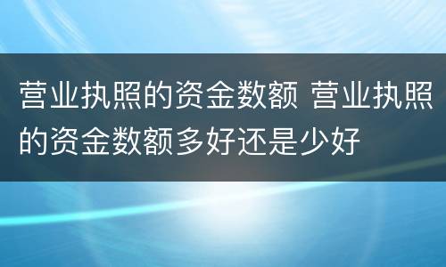 营业执照的资金数额 营业执照的资金数额多好还是少好