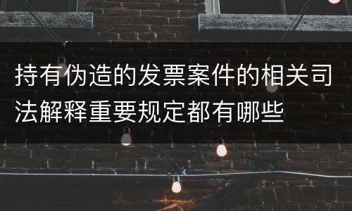 持有伪造的发票案件的相关司法解释重要规定都有哪些