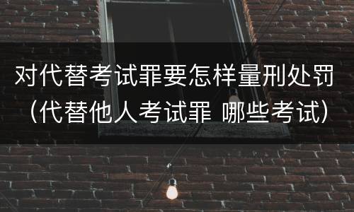 对代替考试罪要怎样量刑处罚（代替他人考试罪 哪些考试）