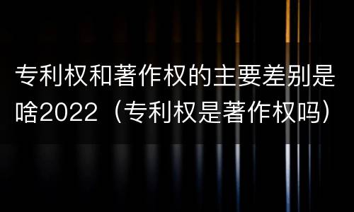 专利权和著作权的主要差别是啥2022（专利权是著作权吗）