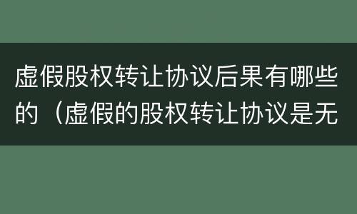 虚假股权转让协议后果有哪些的（虚假的股权转让协议是无效还是解除）