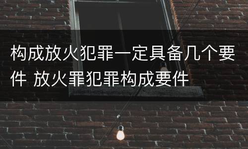 构成放火犯罪一定具备几个要件 放火罪犯罪构成要件