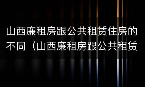 山西廉租房跟公共租赁住房的不同（山西廉租房跟公共租赁住房的不同点）