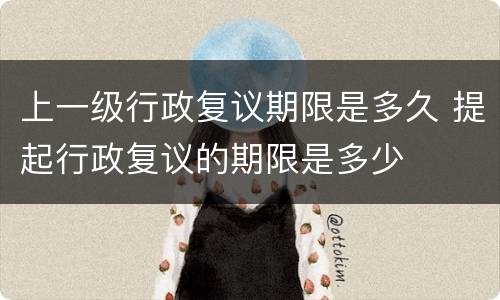 上一级行政复议期限是多久 提起行政复议的期限是多少