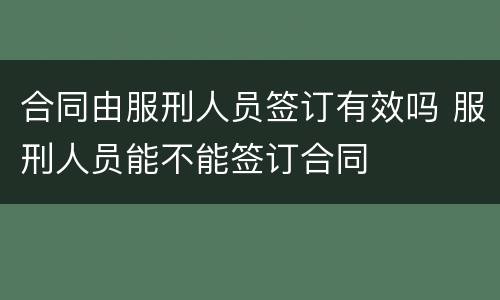 合同由服刑人员签订有效吗 服刑人员能不能签订合同