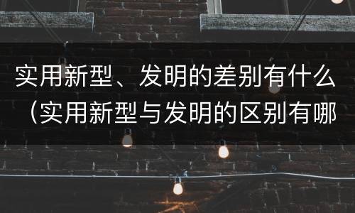 实用新型、发明的差别有什么（实用新型与发明的区别有哪些）