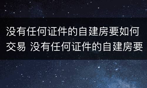 没有任何证件的自建房要如何交易 没有任何证件的自建房要如何交易呢