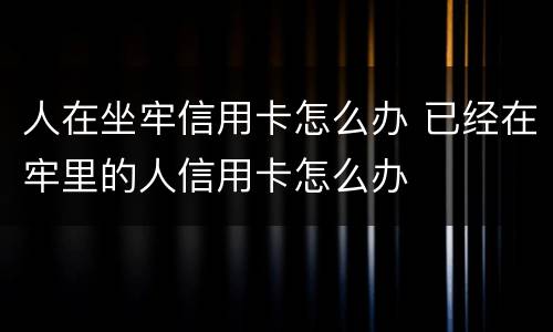 人在坐牢信用卡怎么办 已经在牢里的人信用卡怎么办