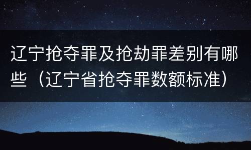 辽宁抢夺罪及抢劫罪差别有哪些（辽宁省抢夺罪数额标准）
