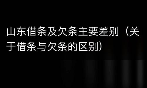 山东借条及欠条主要差别（关于借条与欠条的区别）