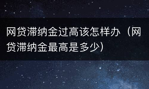 网贷滞纳金过高该怎样办（网贷滞纳金最高是多少）