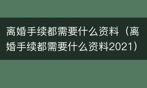 离婚手续都需要什么资料（离婚手续都需要什么资料2021）
