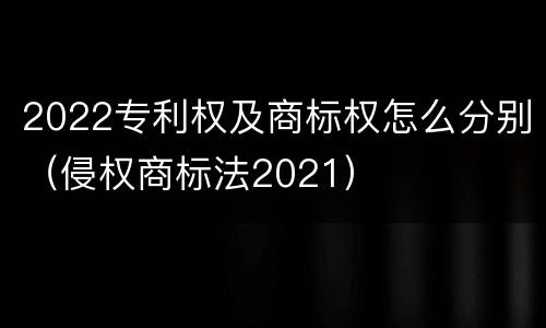 2022专利权及商标权怎么分别（侵权商标法2021）