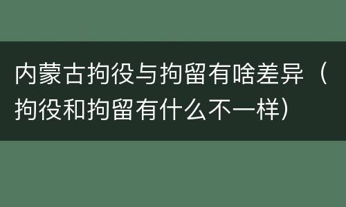 内蒙古拘役与拘留有啥差异（拘役和拘留有什么不一样）